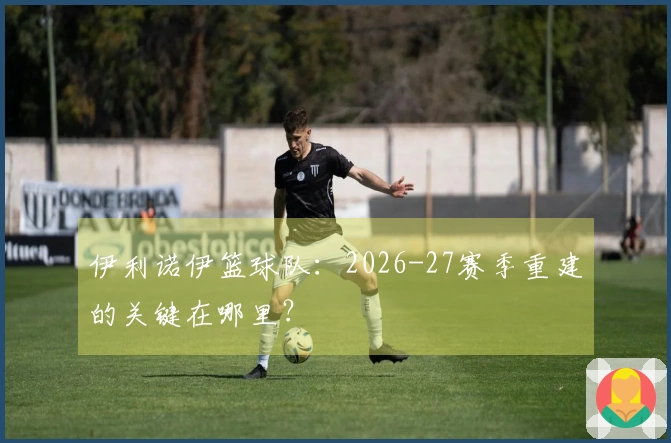 伊利诺伊篮球队：2026-27赛季重建的关键在哪里？