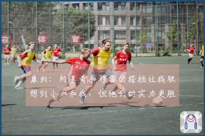 康利：约基奇和穆雷的搭档让我联想到小加和我，但他们的实力更胜一筹