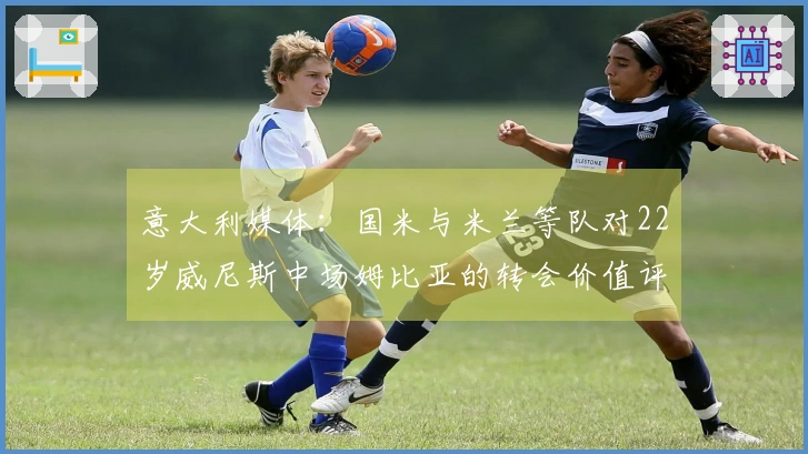 意大利媒体：国米与米兰等队对22岁威尼斯中场姆比亚的转会价值评估达到1000万欧元