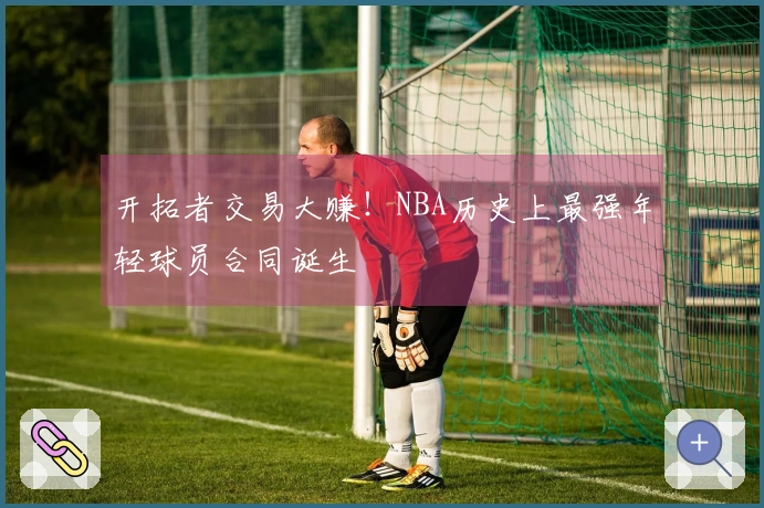 开拓者交易大赚！NBA历史上最强年轻球员合同诞生