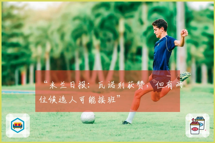 “米兰日报：瓦诺利获赞，但有两位候选人可能接班”
