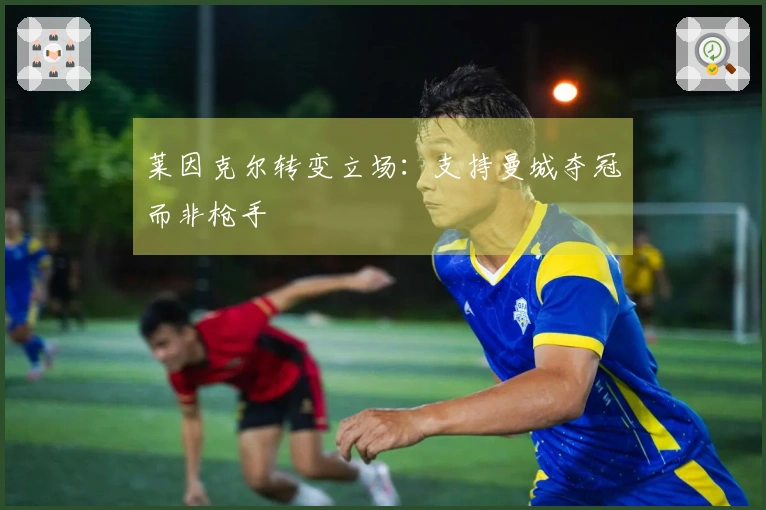 莱因克尔转变立场：支持曼城夺冠而非枪手