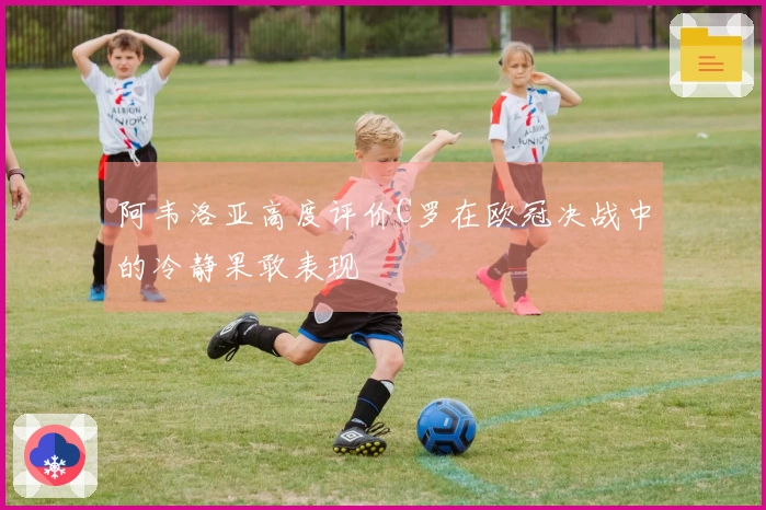 阿韦洛亚高度评价C罗在欧冠决战中的冷静果敢表现