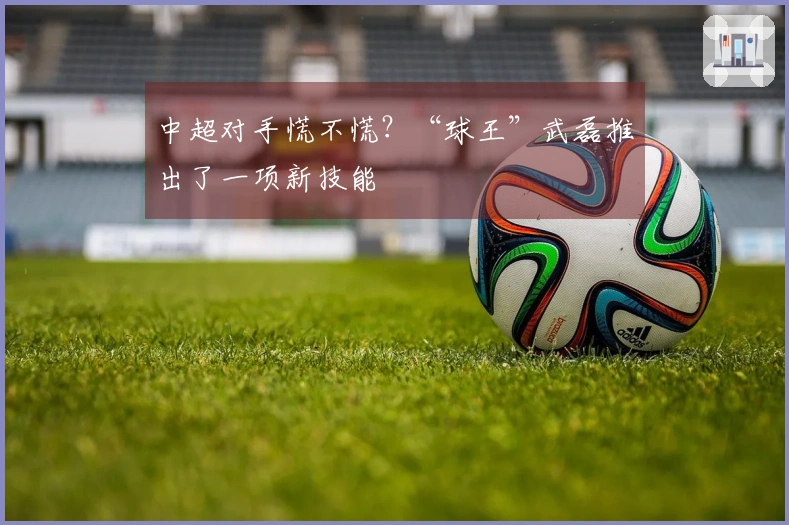 中超对手慌不慌？“球王”武磊推出了一项新技能