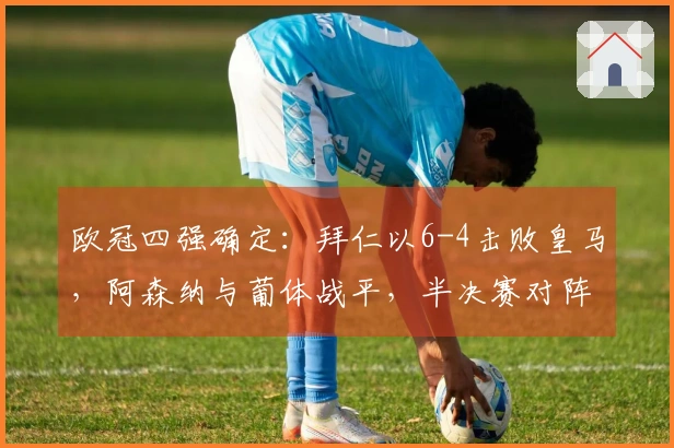 欧冠四强确定：拜仁以6-4击败皇马，阿森纳与葡体战平，半决赛对阵公布