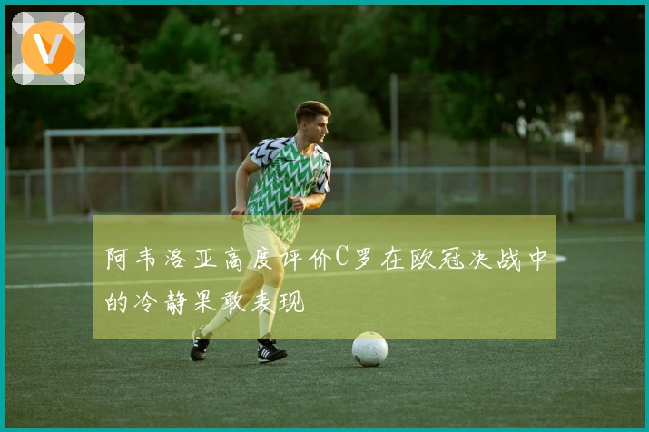 阿韦洛亚高度评价C罗在欧冠决战中的冷静果敢表现