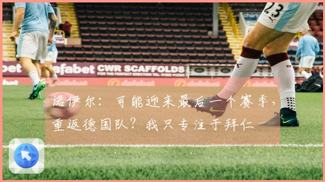 诺伊尔：可能迎来最后一个赛季，重返德国队？我只专注于拜仁