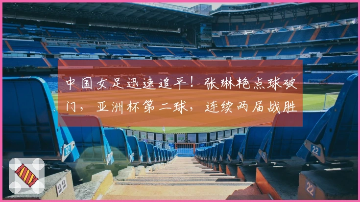 中国女足迅速追平！张琳艳点球破门，亚洲杯第二球，连续两届战胜韩国和澳大利亚