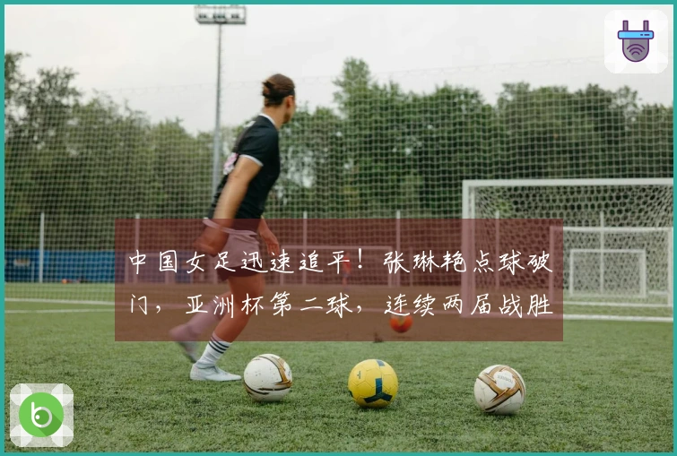 中国女足迅速追平!张琳艳点球破门,亚洲杯第二球,连续两届战胜韩国和澳大利亚