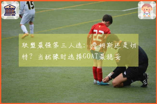 联盟最强第三人选：詹姆斯还是切特？当犹豫时选择GOAT最稳妥