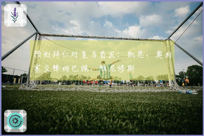 预测拜仁对皇马首发：凯恩、奥利塞交锋姆巴佩、维尼修斯